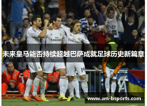 未来皇马能否持续超越巴萨成就足球历史新篇章 未来皇马能否持续超越巴萨成就足球历史新篇章