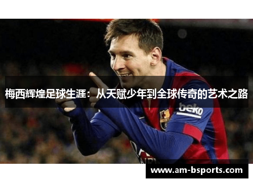 梅西辉煌足球生涯：从天赋少年到全球传奇的艺术之路