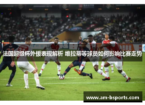 法国超级杯外援表现解析 维拉蒂等球员如何影响比赛走势