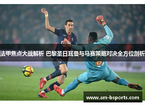 法甲焦点大战解析 巴黎圣日耳曼与马赛策略对决全方位剖析