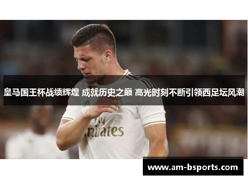 皇马国王杯战绩辉煌 成就历史之巅 高光时刻不断引领西足坛风潮