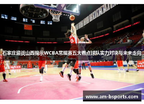 石家庄迎战山西揭示WCBA常规赛五大看点球队实力对决与未来走向