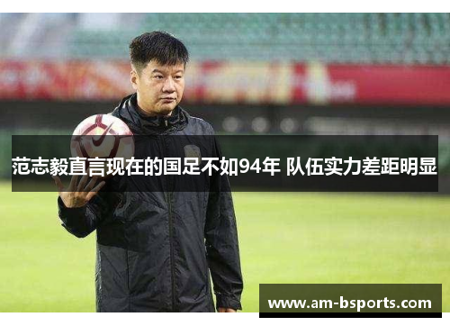 范志毅直言现在的国足不如94年 队伍实力差距明显