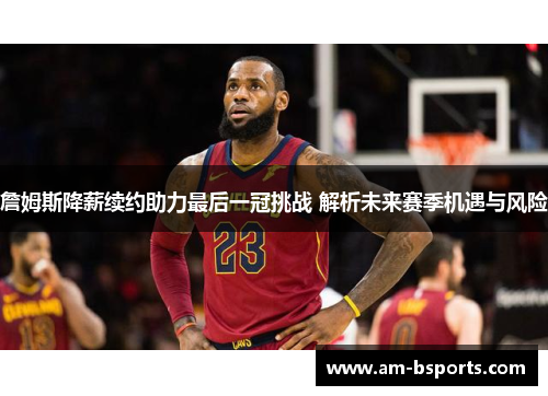 詹姆斯降薪续约助力最后一冠挑战 解析未来赛季机遇与风险