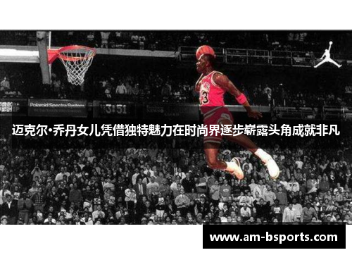 迈克尔·乔丹女儿凭借独特魅力在时尚界逐步崭露头角成就非凡