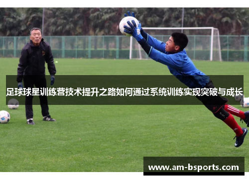 足球球星训练营技术提升之路如何通过系统训练实现突破与成长 足球球星训练营技术提升之路如何通过系统训练实现突破与成长