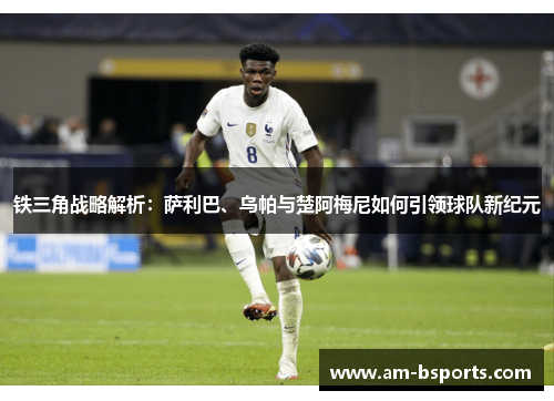 铁三角战略解析：萨利巴、乌帕与楚阿梅尼如何引领球队新纪元