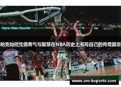 帕克如何凭借勇气与智慧在NBA历史上书写自己的传奇篇章