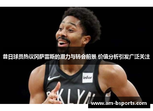 昔日球员热议冈萨雷斯的潜力与转会前景 价值分析引发广泛关注