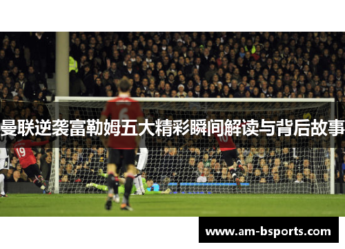 曼联逆袭富勒姆五大精彩瞬间解读与背后故事