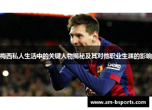 梅西私人生活中的关键人物揭秘及其对他职业生涯的影响