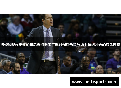 沃顿被裁判驱逐的背后真相揭示了裁判判罚争议与场上情绪冲突的复杂因素