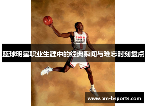 篮球明星职业生涯中的经典瞬间与难忘时刻盘点 篮球明星职业生涯中的经典瞬间与难忘时刻盘点