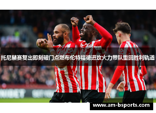 托尼禁赛复出即刻破门点燃布伦特福德进攻火力带队重回胜利轨道