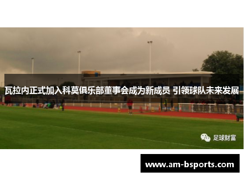 瓦拉内正式加入科莫俱乐部董事会成为新成员 引领球队未来发展 瓦拉内正式加入科莫俱乐部董事会成为新成员 引领球队未来发展