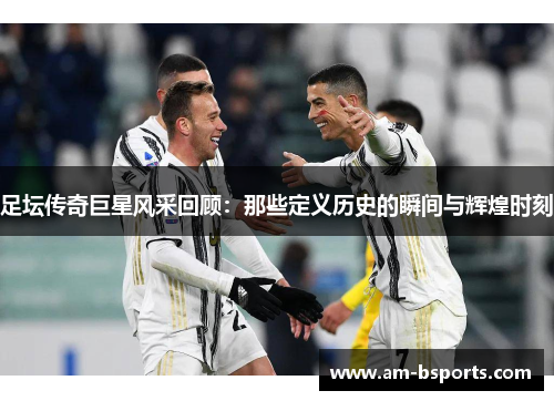 足坛传奇巨星风采回顾：那些定义历史的瞬间与辉煌时刻