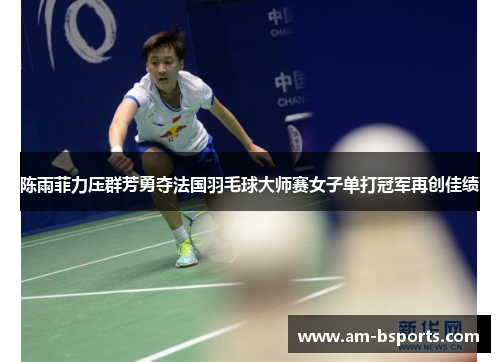 陈雨菲力压群芳勇夺法国羽毛球大师赛女子单打冠军再创佳绩