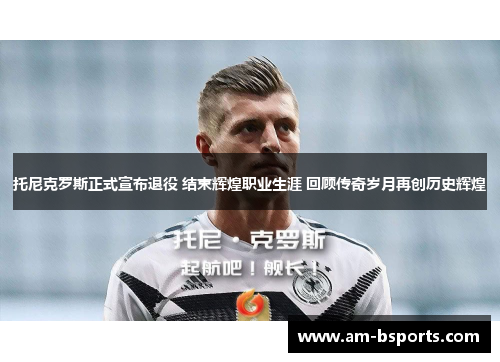 托尼克罗斯正式宣布退役 结束辉煌职业生涯 回顾传奇岁月再创历史辉煌 托尼克罗斯正式宣布退役 结束辉煌职业生涯 回顾传奇岁月再创历史辉煌